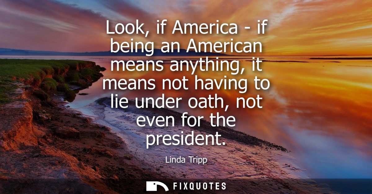 Look, if America - if being an American means anything, it means not having to lie under oath, not even for the presiden