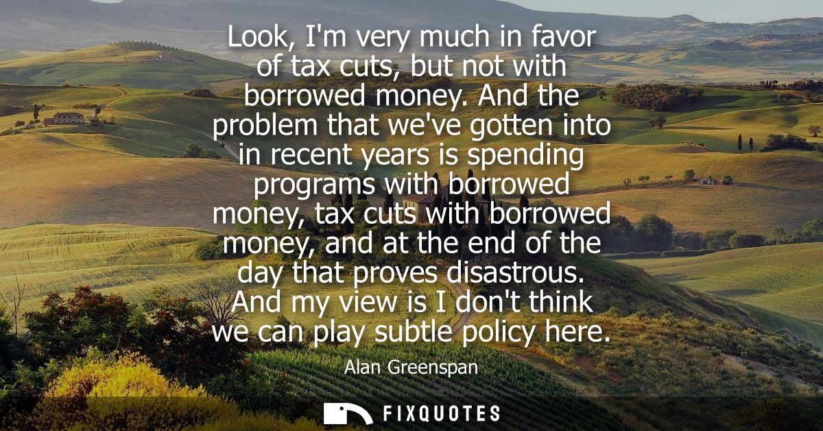 Look, Im very much in favor of tax cuts, but not with borrowed money. And the problem that weve gotten into in recent ye