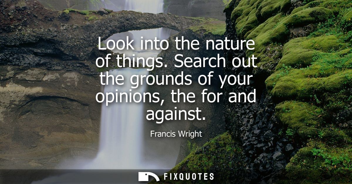 Look into the nature of things. Search out the grounds of your opinions, the for and against