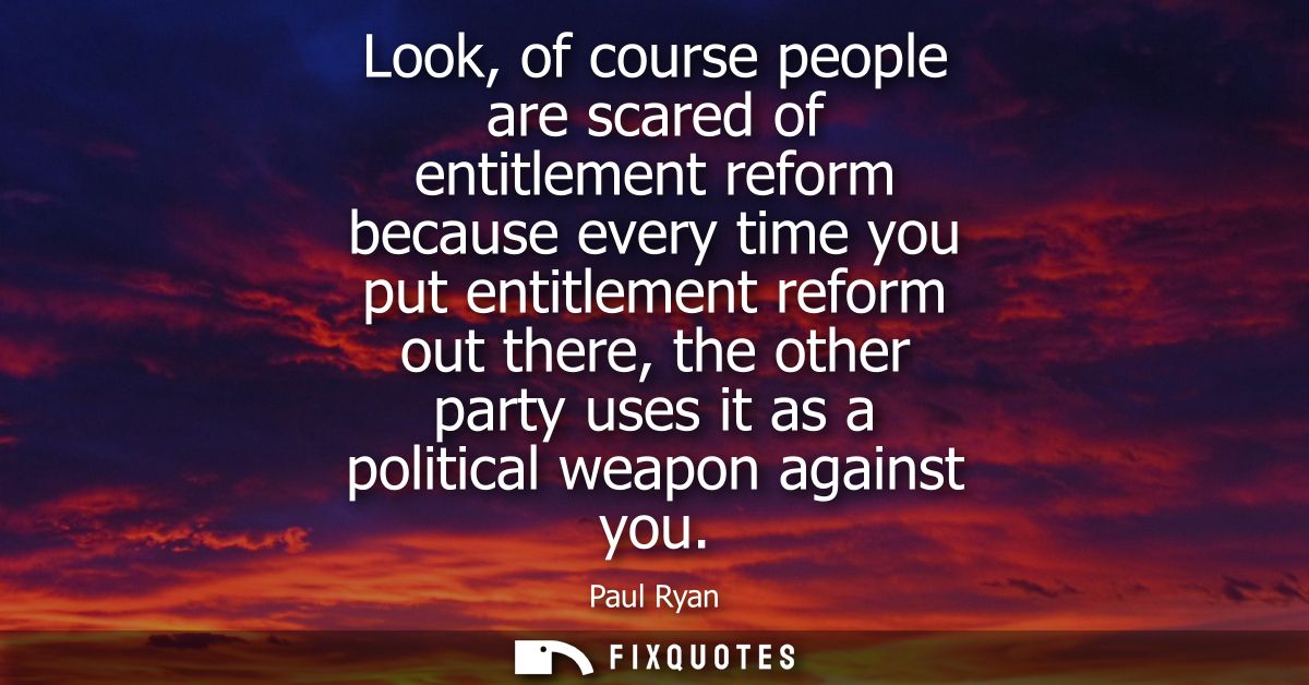 Look, of course people are scared of entitlement reform because every time you put entitlement reform out there, the oth