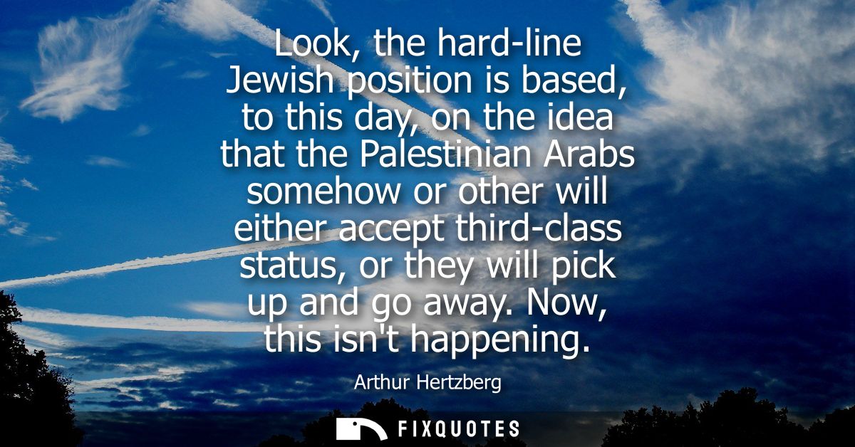 Look, the hard-line Jewish position is based, to this day, on the idea that the Palestinian Arabs somehow or other will 