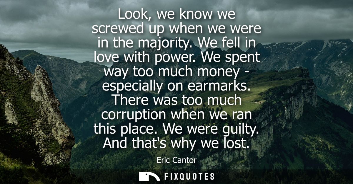 Look, we know we screwed up when we were in the majority. We fell in love with power. We spent way too much money - espe