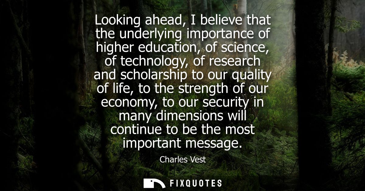 Looking ahead, I believe that the underlying importance of higher education, of science, of technology, of research and 
