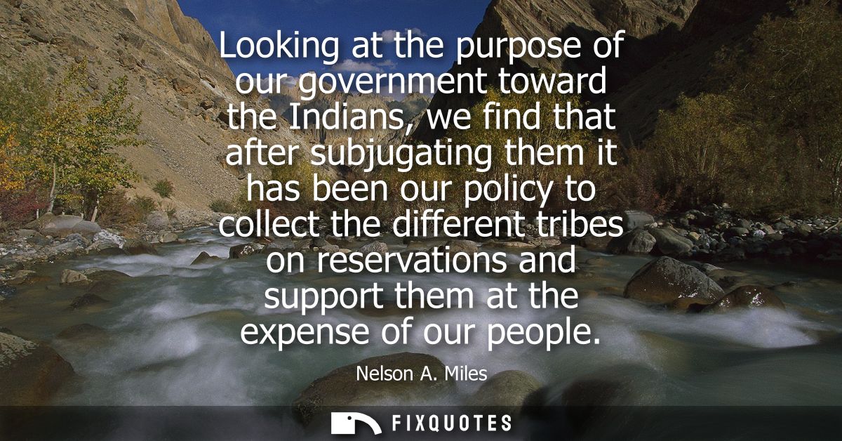 Looking at the purpose of our government toward the Indians, we find that after subjugating them it has been our policy 
