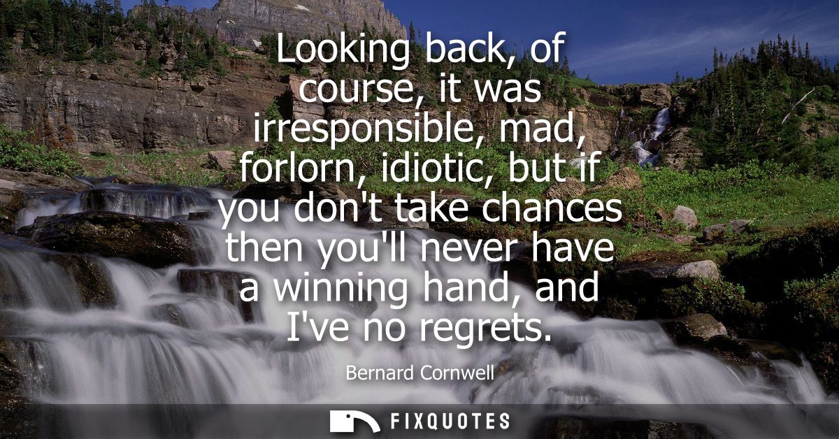 Looking back, of course, it was irresponsible, mad, forlorn, idiotic, but if you dont take chances then youll never have