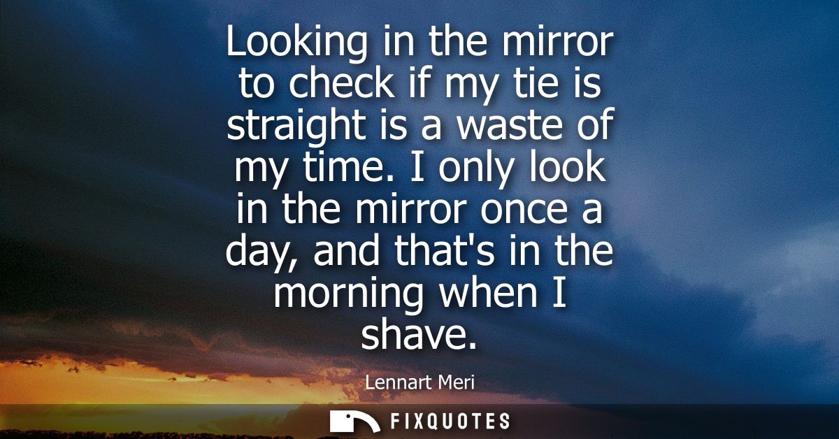 Looking in the mirror to check if my tie is straight is a waste of my time. I only look in the mirror once a day, and th