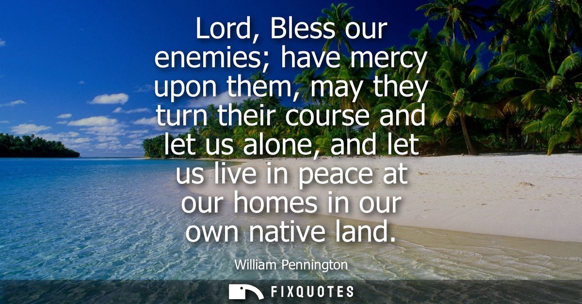 Lord, Bless our enemies have mercy upon them, may they turn their course and let us alone, and let us live in peace at o