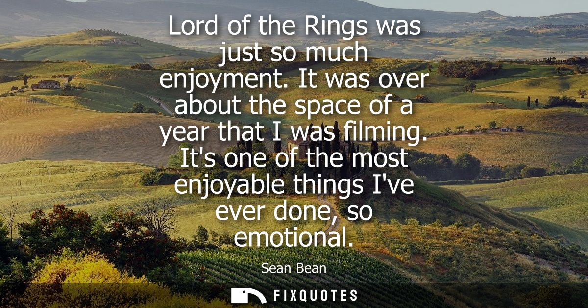 Lord of the Rings was just so much enjoyment. It was over about the space of a year that I was filming.