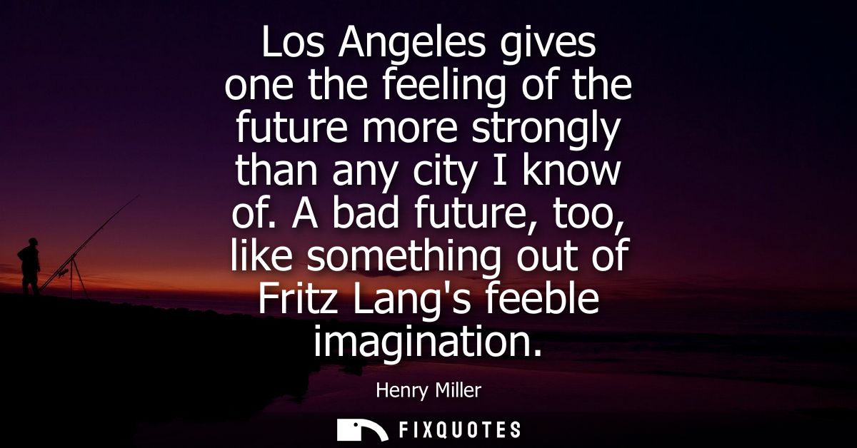Los Angeles gives one the feeling of the future more strongly than any city I know of. A bad future, too, like something