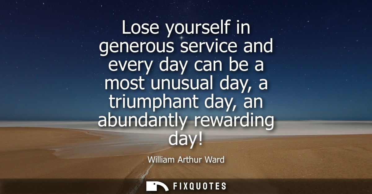 Lose yourself in generous service and every day can be a most unusual day, a triumphant day, an abundantly rewarding day