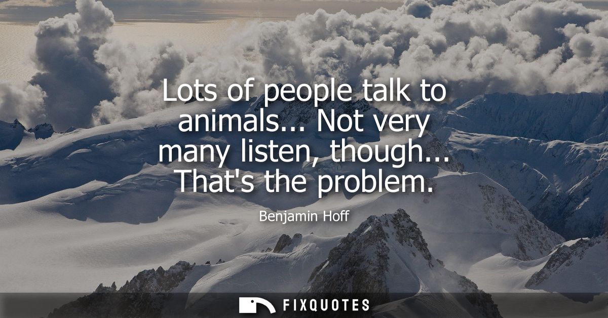 Lots of people talk to animals... Not very many listen, though... Thats the problem
