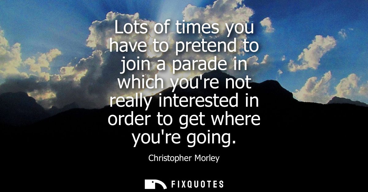 Lots of times you have to pretend to join a parade in which youre not really interested in order to get where youre goin