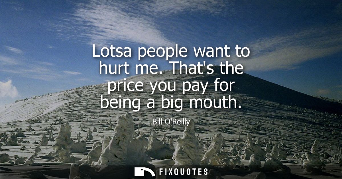 Lotsa people want to hurt me. Thats the price you pay for being a big mouth