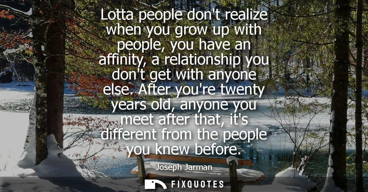 Lotta people dont realize when you grow up with people, you have an affinity, a relationship you dont get with anyone el