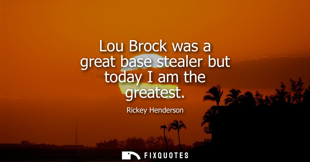 Lou Brock was a great base stealer but today I am the greatest