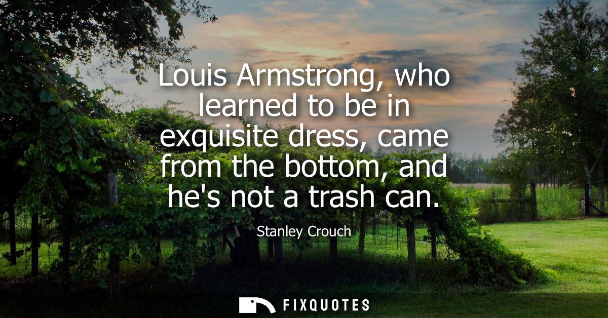 Louis Armstrong, who learned to be in exquisite dress, came from the bottom, and hes not a trash can