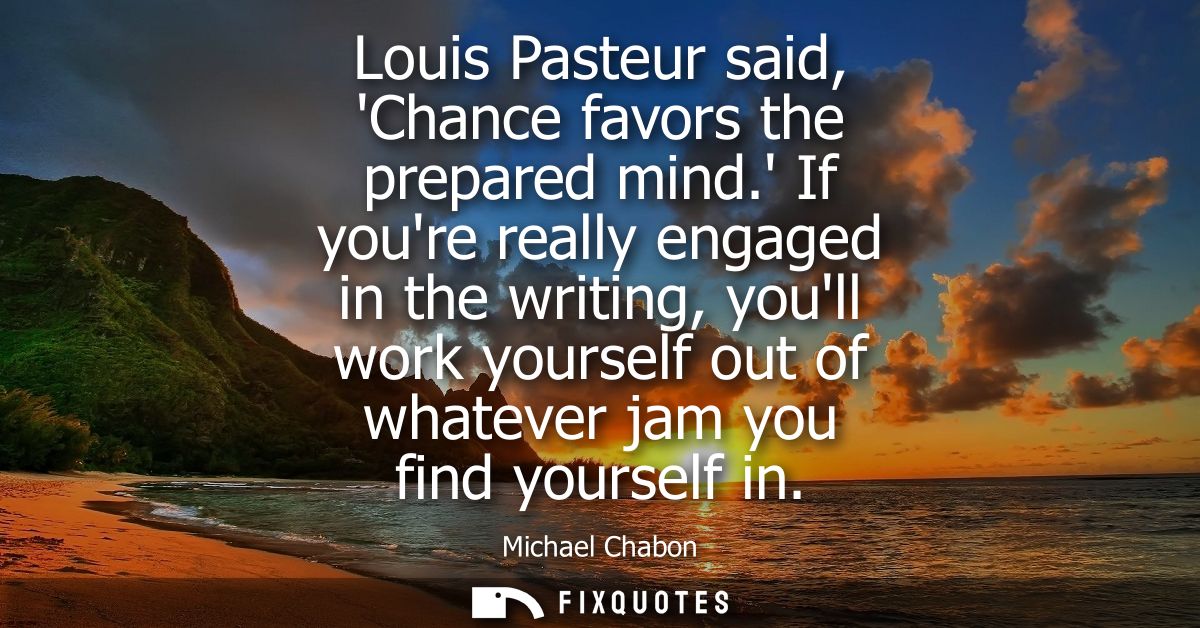 Louis Pasteur said, Chance favors the prepared mind. If youre really engaged in the writing, youll work yourself out of 