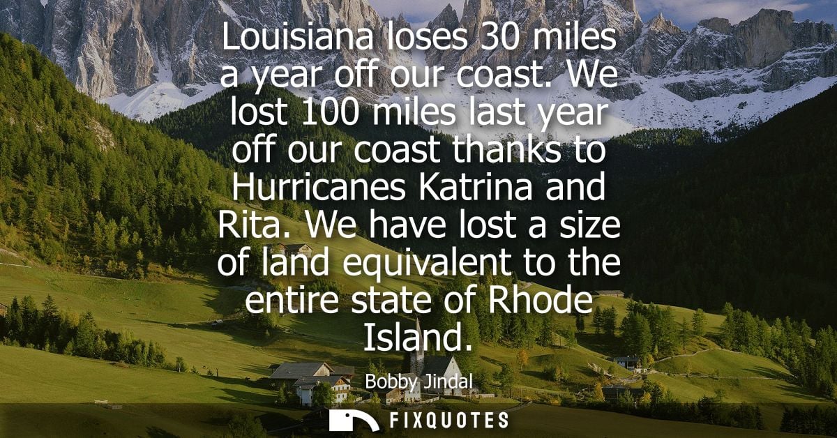 Louisiana loses 30 miles a year off our coast. We lost 100 miles last year off our coast thanks to Hurricanes Katrina an