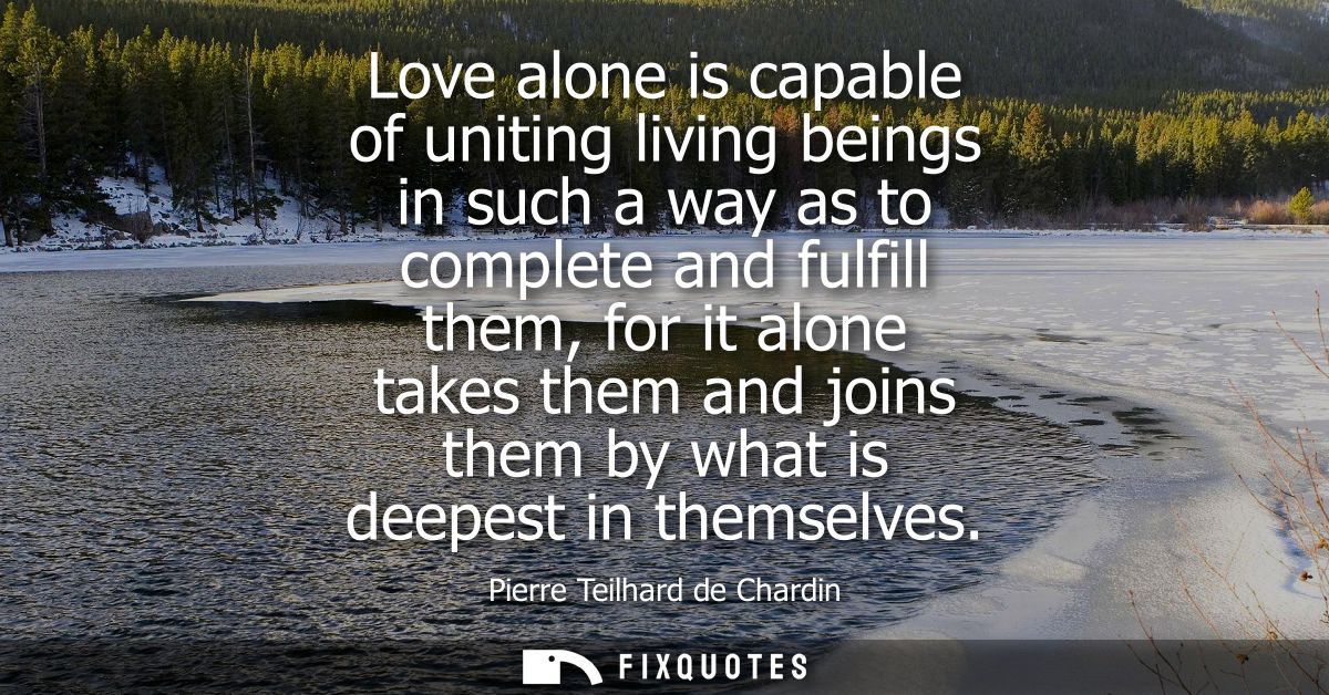 Love alone is capable of uniting living beings in such a way as to complete and fulfill them, for it alone takes them an