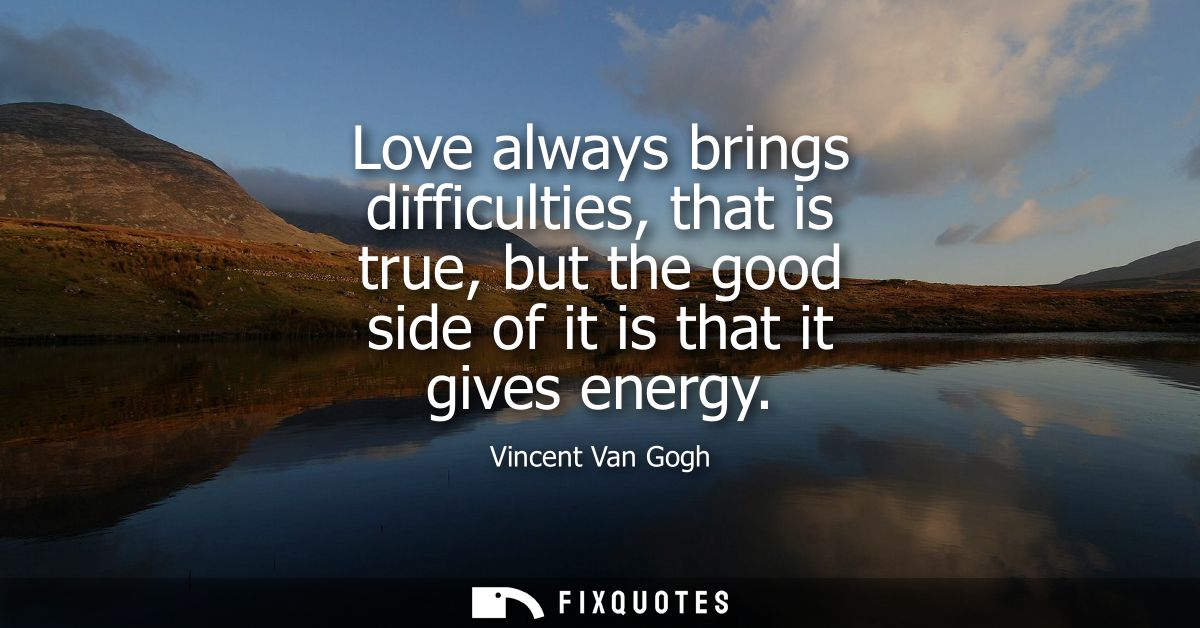 Love always brings difficulties, that is true, but the good side of it is that it gives energy