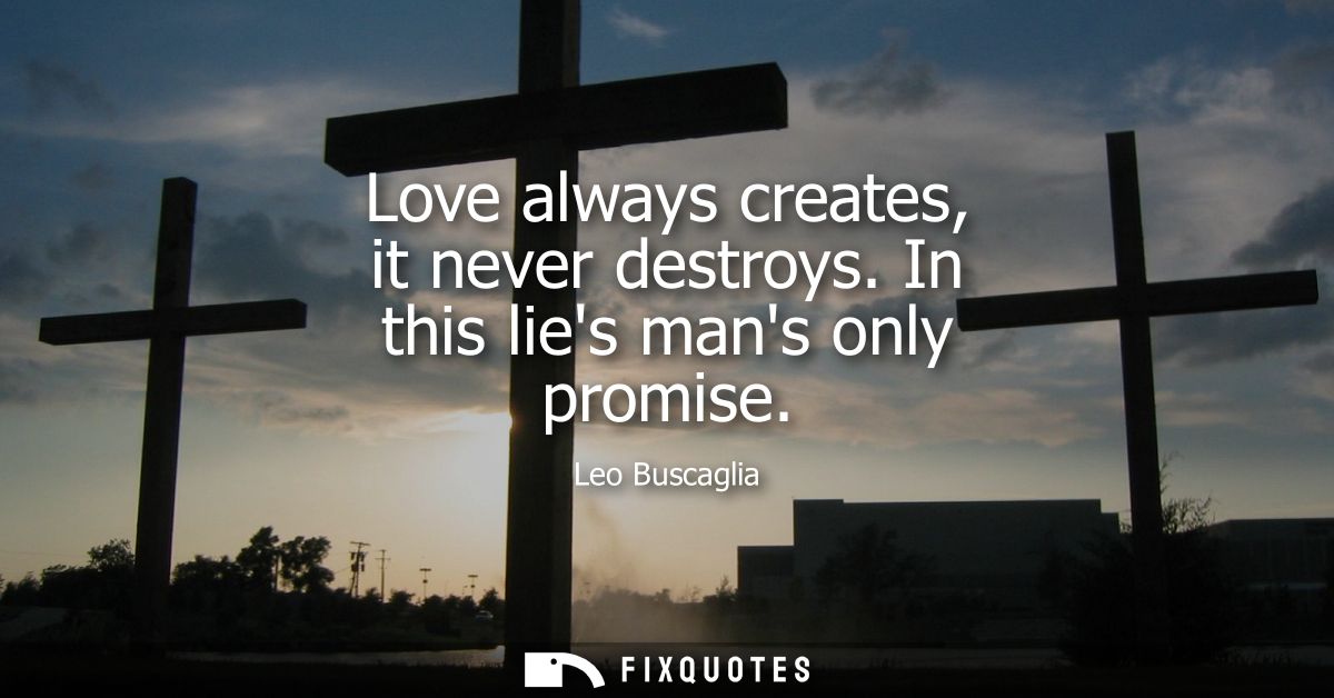 Love always creates, it never destroys. In this lies mans only promise