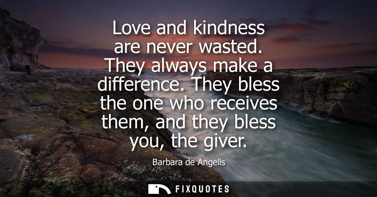 Love and kindness are never wasted. They always make a difference. They bless the one who receives them, and they bless 