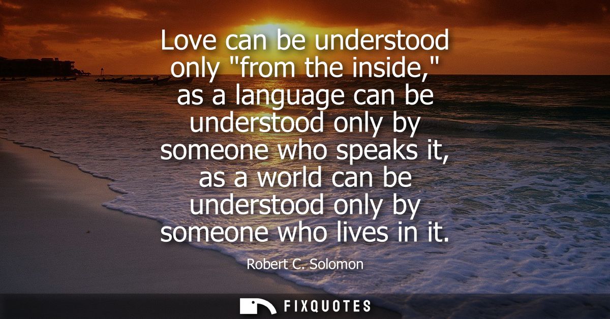 Love can be understood only from the inside, as a language can be understood only by someone who speaks it, as a world c