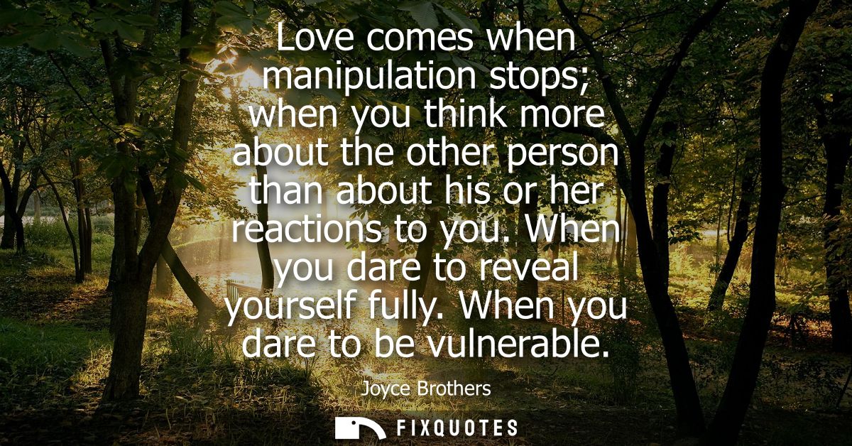 Love comes when manipulation stops when you think more about the other person than about his or her reactions to you. Wh