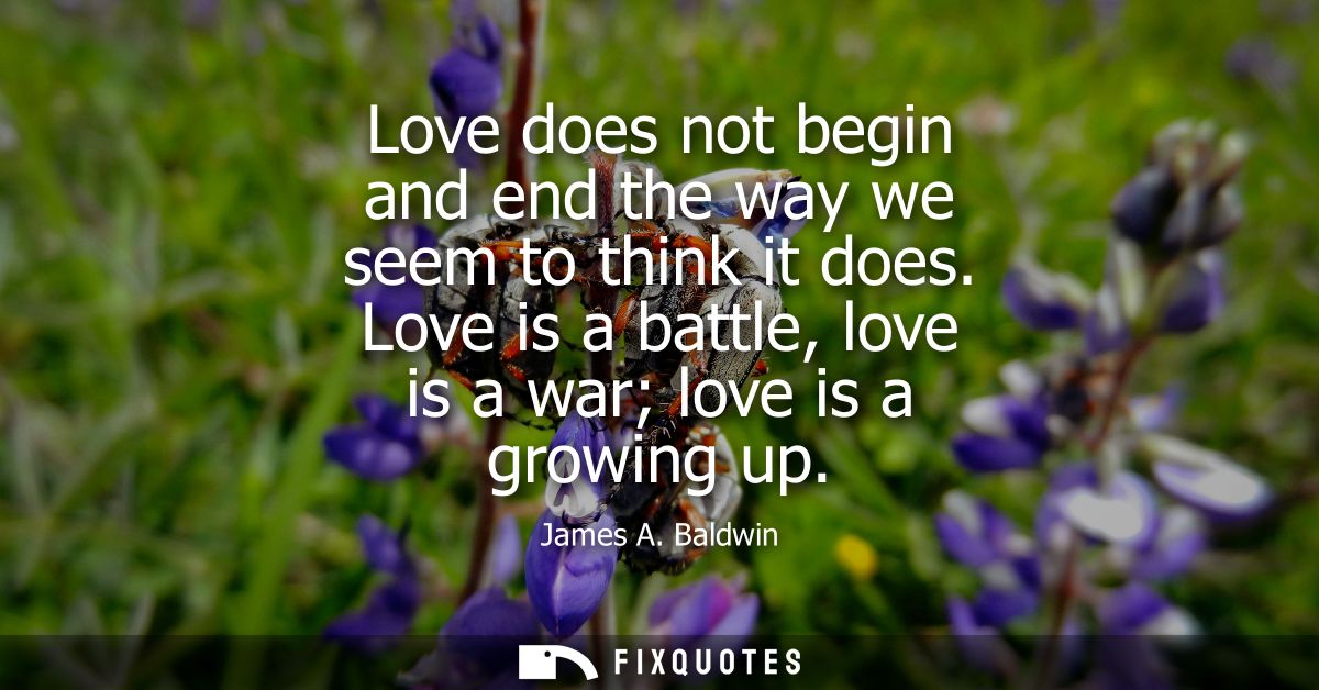 Love does not begin and end the way we seem to think it does. Love is a battle, love is a war love is a growing up