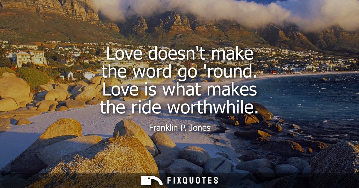 Love doesnt make the word go round. Love is what makes the ride worthwhile