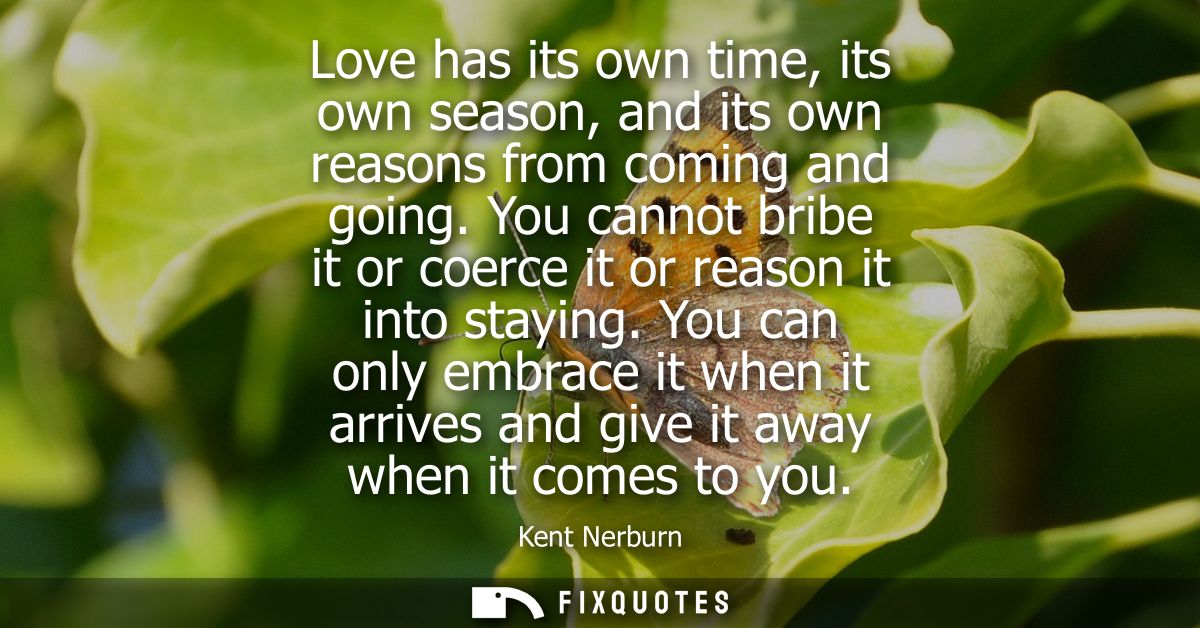 Love has its own time, its own season, and its own reasons from coming and going. You cannot bribe it or coerce it or re