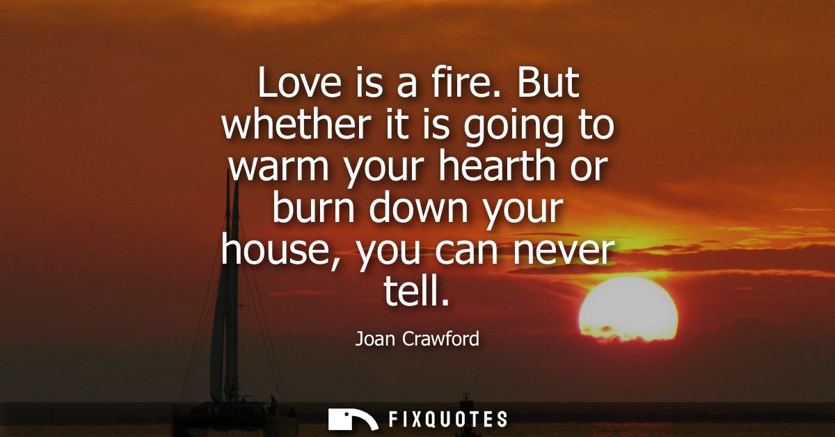 Love is a fire. But whether it is going to warm your hearth or burn down your house, you can never tell