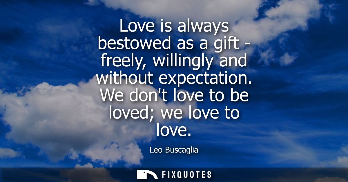 Love is always bestowed as a gift - freely, willingly and without expectation. We dont love to be loved we love to love
