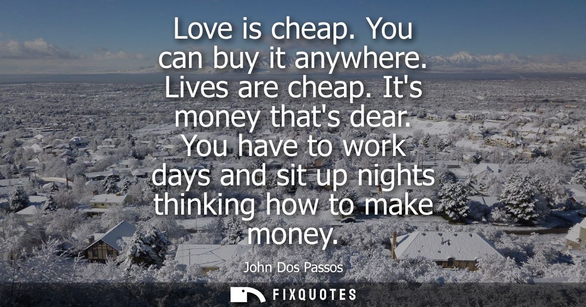 Love is cheap. You can buy it anywhere. Lives are cheap. Its money thats dear. You have to work days and sit up nights t