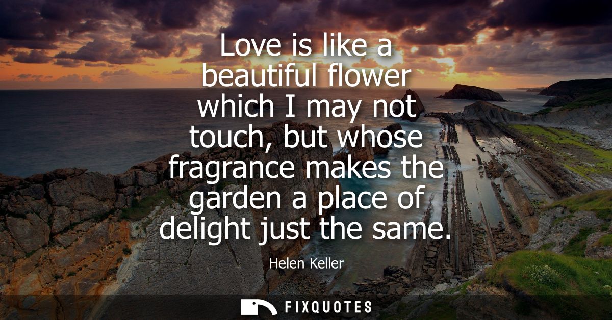 Love is like a beautiful flower which I may not touch, but whose fragrance makes the garden a place of delight just the 