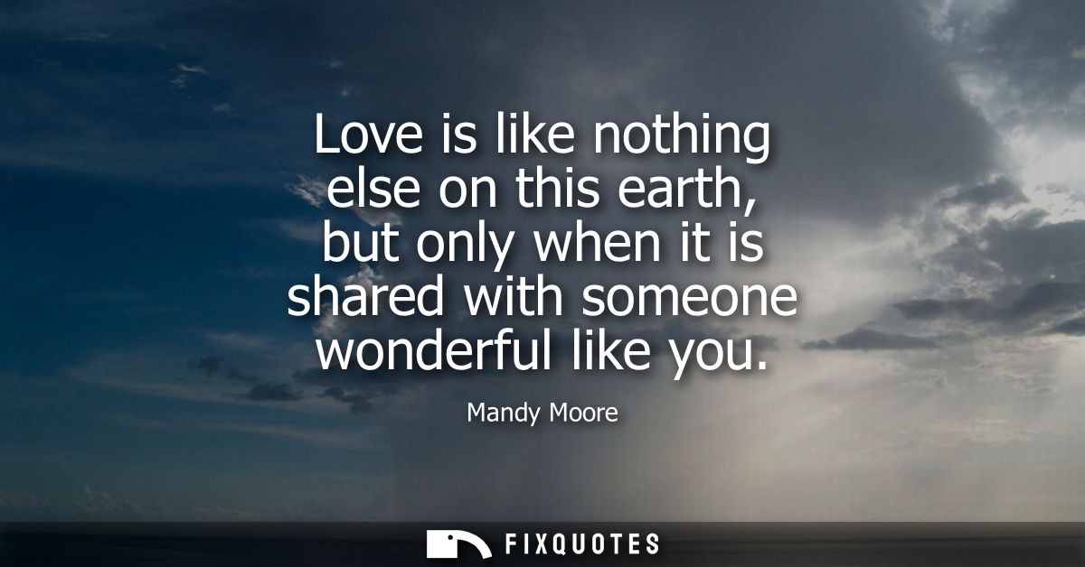 Love is like nothing else on this earth, but only when it is shared with someone wonderful like you