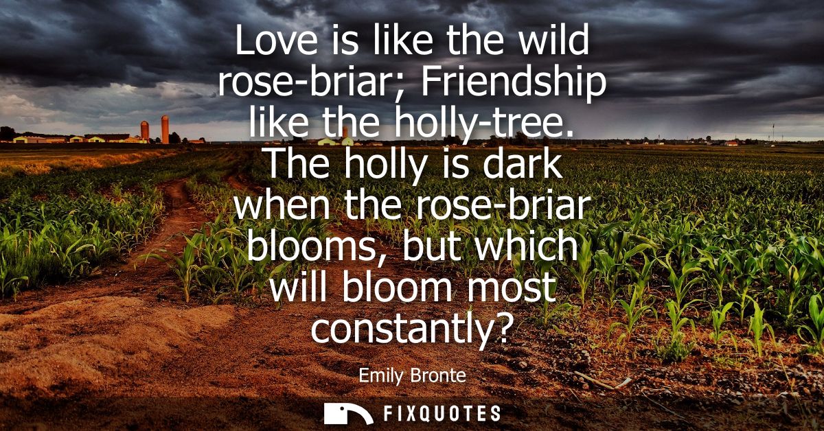 Love is like the wild rose-briar Friendship like the holly-tree. The holly is dark when the rose-briar blooms, but which