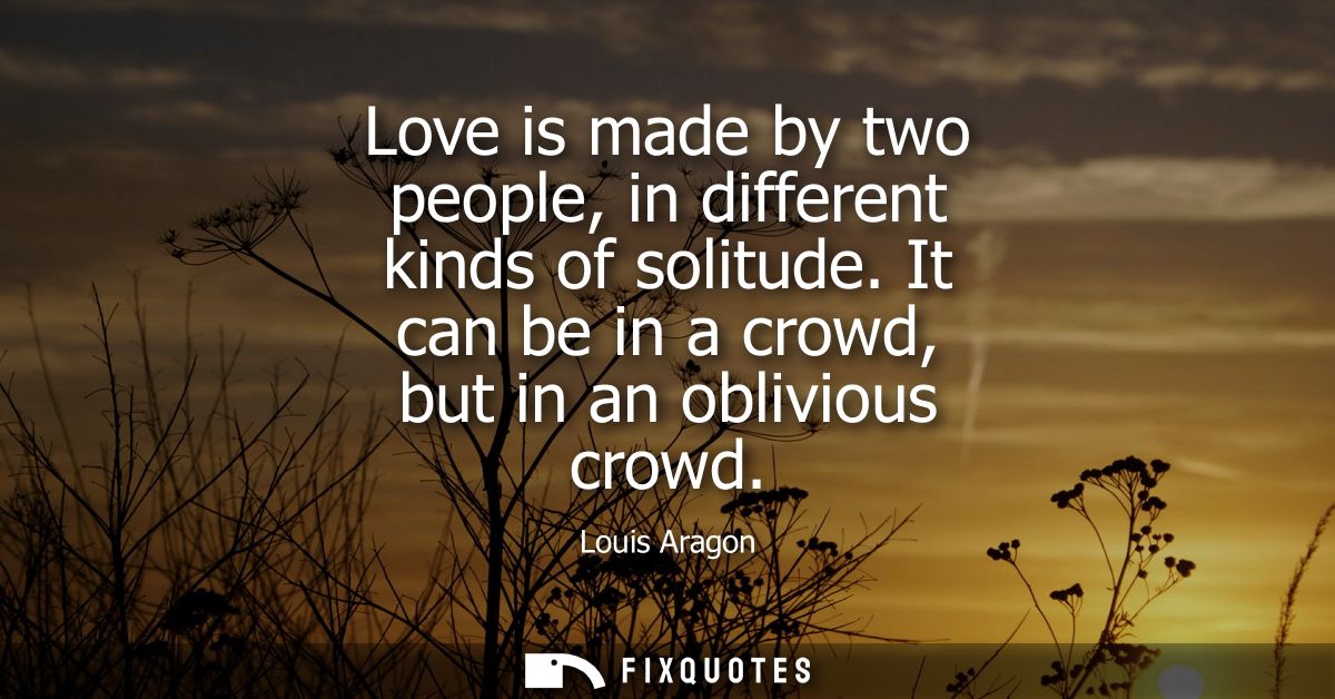 Love is made by two people, in different kinds of solitude. It can be in a crowd, but in an oblivious crowd