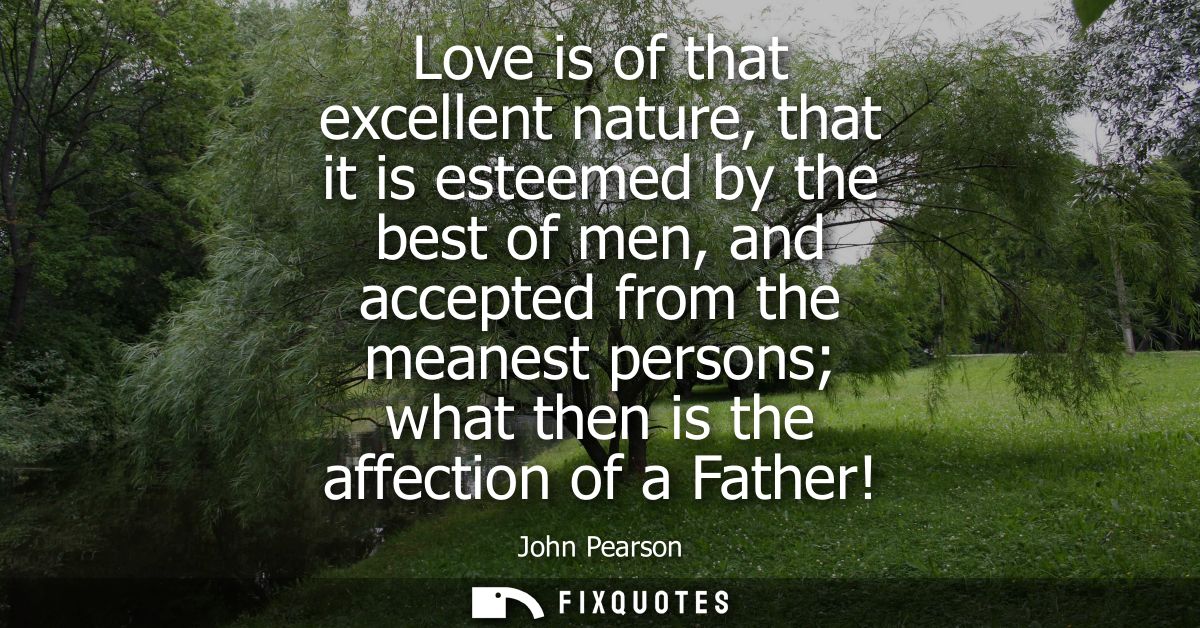 Love is of that excellent nature, that it is esteemed by the best of men, and accepted from the meanest persons what the
