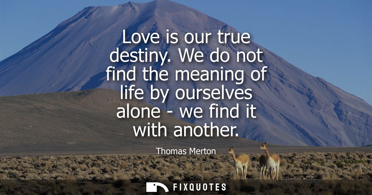 Love is our true destiny. We do not find the meaning of life by ourselves alone - we find it with another