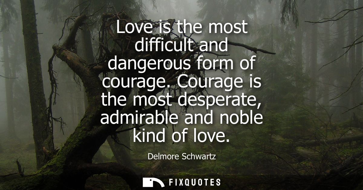 Love is the most difficult and dangerous form of courage. Courage is the most desperate, admirable and noble kind of lov