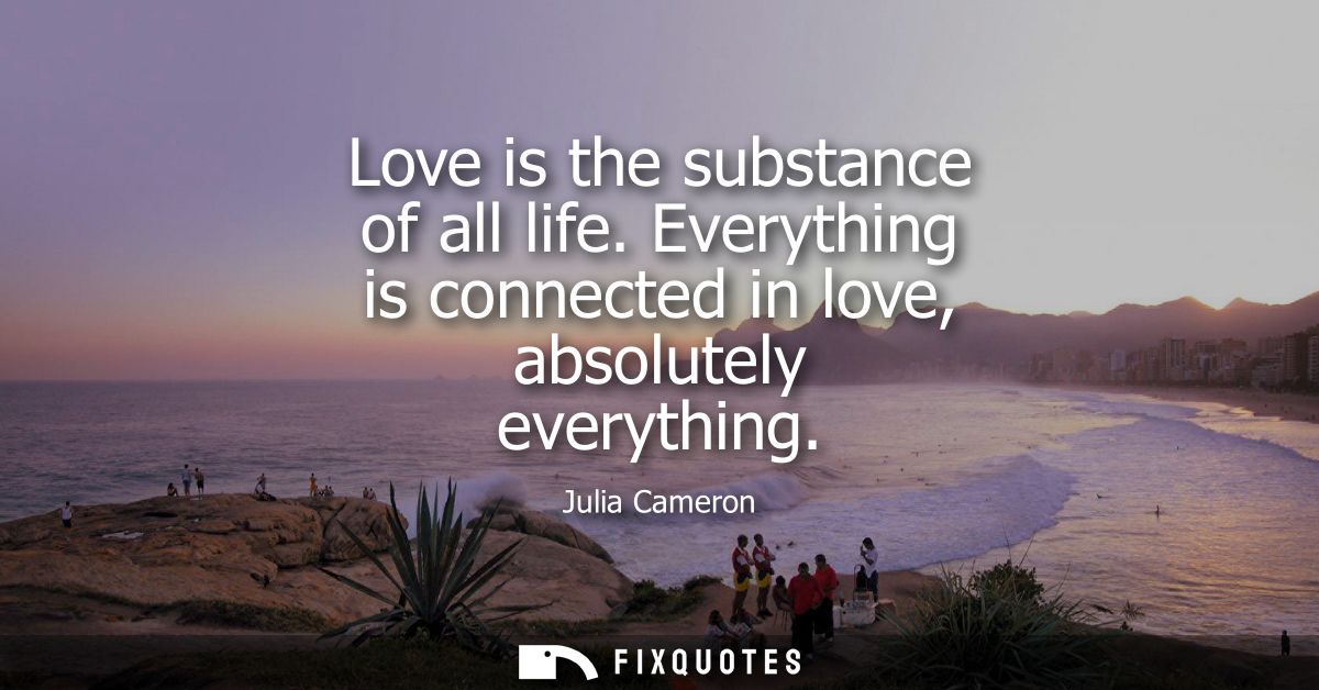 Love is the substance of all life. Everything is connected in love, absolutely everything