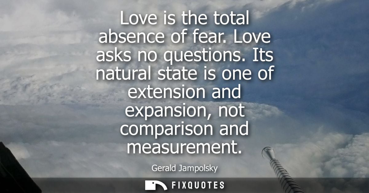 Love is the total absence of fear. Love asks no questions. Its natural state is one of extension and expansion, not comp