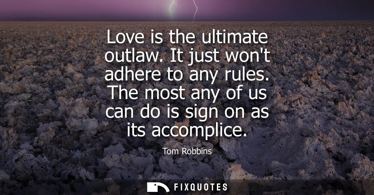 Love is the ultimate outlaw. It just wont adhere to any rules. The most any of us can do is sign on as its accomplice