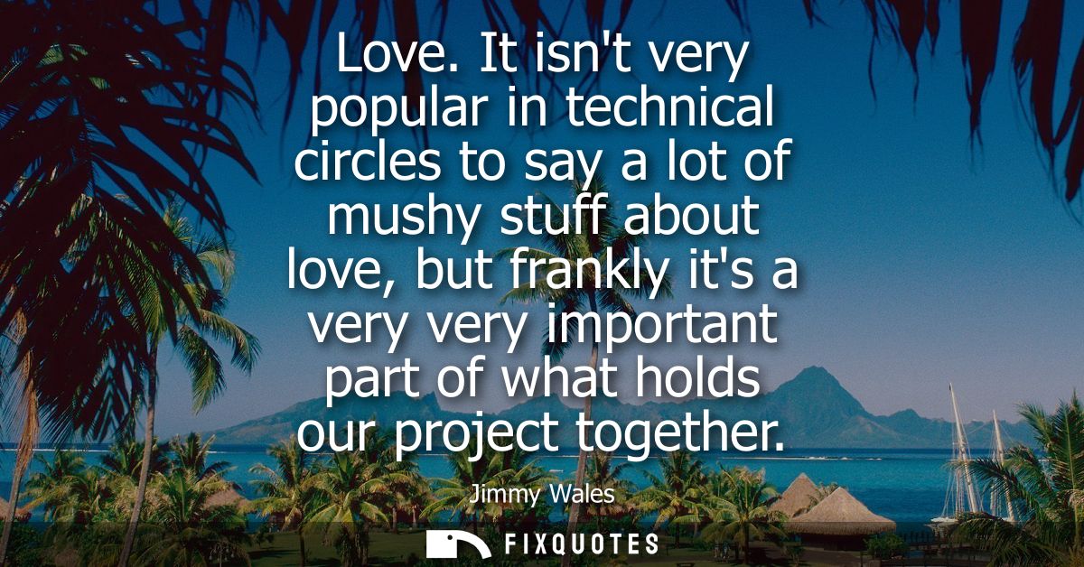 Love. It isnt very popular in technical circles to say a lot of mushy stuff about love, but frankly its a very very impo