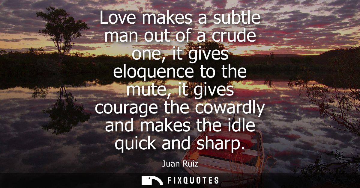 Love makes a subtle man out of a crude one, it gives eloquence to the mute, it gives courage the cowardly and makes the 