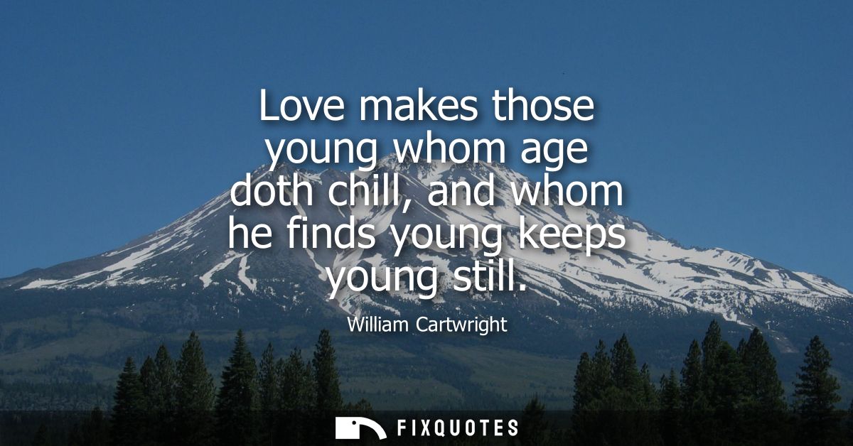 Love makes those young whom age doth chill, and whom he finds young keeps young still