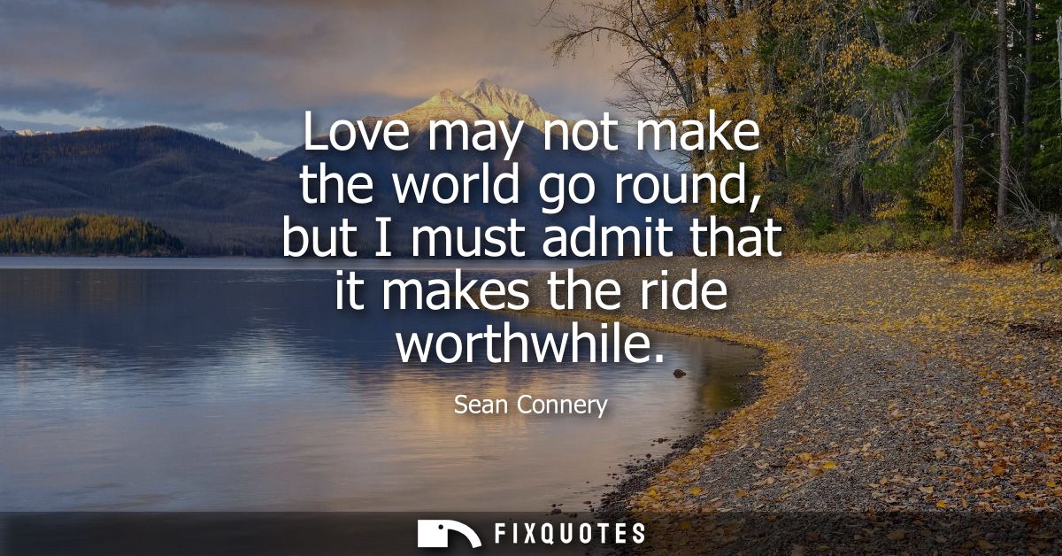 Love may not make the world go round, but I must admit that it makes the ride worthwhile