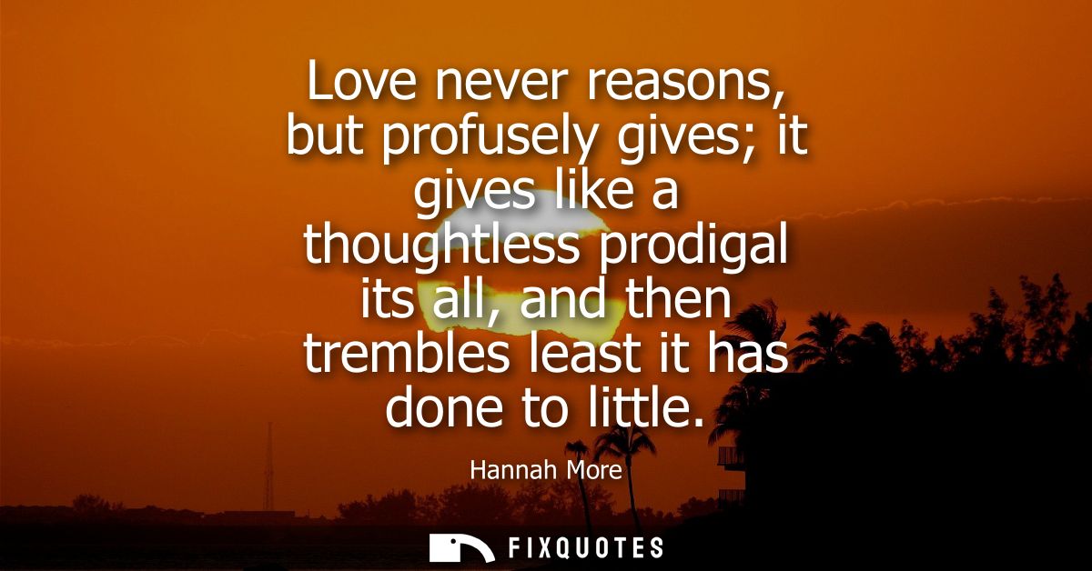 Love never reasons, but profusely gives it gives like a thoughtless prodigal its all, and then trembles least it has don