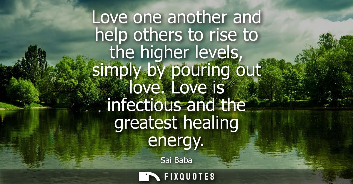 Love one another and help others to rise to the higher levels, simply by pouring out love. Love is infectious and the gr